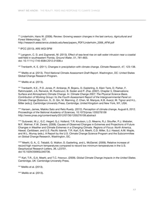 WHAT WE KNOW: THE REALITY, RISKS AND RESPONSE TO CLIMATE CHANGE
17
xix
Linderholm, Hans W. (2006). Review: Growing season changes in the last century. Agricultural and
Forest Meteorology, 137.
http://research.eeescience.utoledo.edu/lees/papers_PDF/Linderholm_2006_AFM.pdf
xx
IPCC (2013). AR5 WGI SPM
xxi
Langevin, C. D. and Zygnerski, M. (2013). Effect of sea-level rise on salt water intrusion near a coastal
well field in southeastern Florida. Ground Water, 51, 781–803.
doi: 10.1111/j.1745-6584.2012.01008.x
xxii
Trenberth, K. E. (2011). Changes in precipitation with climate change. Climate Research, 47, 123-138.
xxiii
Melillo et al. (2013). Third National Climate Assessment Draft Report. Washington, DC: United States
Global Change Research Program.
xxiv
Melillo et al. (2013).
xxv
Trenberth, K.E., P.D. Jones, P. Ambenje, R. Bojariu, D. Easterling, A. Klein Tank, D. Parker, F.
Rahimzadeh, J.A. Renwick, M. Rusticucci, B. Soden and P. Zhai. (2007). Chapter 3, Observations:
Surface and Atmospheric Climate Change. In: Climate Change 2007: The Physical Science Basis.
Contribution of Working Group I to the Fourth Assessment Report of the Intergovernmental Panel on
Climate Change [Solomon, S., D. Qin, M. Manning, Z. Chen, M. Marquis, K.B. Averyt, M. Tignor and H.L.
Miller (eds.)]. Cambridge University Press, Cambridge, United Kingdom and New York, NY, USA.
xxvi
Hansen, James, Makiko Sato and Reto Ruedy. (2012). Perception of climate change. August 6, 2012.
Proceedings of the National Academy of Sciences, 10.1073/pnas.1205276109
http://www.pnas.org/content/early/2012/07/30/1205276109.abstract
xxvii
Gutowski, W.J., G.C. Hegerl, G.J. Holland, T.R. Knutson, L.O. Mearns, R.J. Stouffer, P.J. Webster,
M.F. Wehner, F.W. Zwiers. (2008). Causes of Observed Changes in Extremes and Projections of Future
Changes in Weather and Climate Extremes in a Changing Climate. Regions of Focus: North America,
Hawaii, Caribbean, and U.S. Pacific Islands. T.R. Karl, G.A. Meehl, C.D. Miller, S.J. Hassol, A.M. Waple,
and W.L. Murray (eds.). A Report by the U.S. Climate Change Science Program and the Subcommittee
on Global Change Research, Washington, DC.
xxviii
Meehl, G. A., C. Tebaldi, G. Walton, D. Easterling, and L. McDaniel. (2009). Relative increase of
record high maximum temperatures compared to record low minimum temperatures in the U.S.
Geophysical Research Letters, 36, L23701.
doi:10.1029/2009GL040736.
xxix
Karl, T.R., G.A. Meehl, and T.C. Peterson. (2009). Global Climate Change Impacts in the United States.
Cambridge, UK: Cambridge University Press.
xxx
Melillo et al. (2013).
xxxi
Melillo et al. (2013).
 
