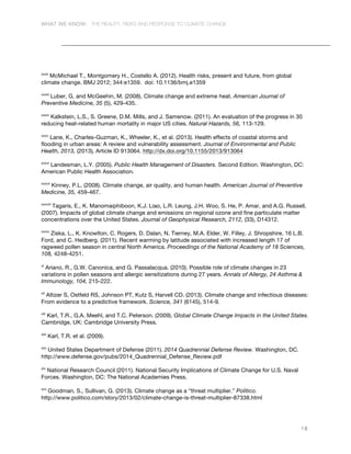 WHAT WE KNOW: THE REALITY, RISKS AND RESPONSE TO CLIMATE CHANGE
18
xxxii
McMichael T., Montgomery H., Costello A. (2012). Health risks, present and future, from global
climate change. BMJ 2012; 344:e1359. doi: 10.1136/bmj.e1359
xxxiii
Luber, G. and McGeehin, M. (2008). Climate change and extreme heat. American Journal of
Preventive Medicine, 35 (5), 429-435.
xxxiv
Kalkstein, L.S., S. Greene, D.M. Mills, and J. Samenow. (2011). An evaluation of the progress in 30
reducing heat-related human mortality in major US cities. Natural Hazards, 56, 113-129.
xxxv
Lane, K., Charles-Guzman, K., Wheeler, K., et al. (2013). Health effects of coastal storms and
flooding in urban areas: A review and vulnerability assessment. Journal of Environmental and Public
Health, 2013, (2013), Article ID 913064. http://dx.doi.org/10.1155/2013/913064
xxxvi
Landesman, L.Y. (2005). Public Health Management of Disasters. Second Edition. Washington, DC:
American Public Health Association.
xxxvii
Kinney, P.L. (2008). Climate change, air quality, and human health. American Journal of Preventive
Medicine, 35, 459-467.
xxxviii
Tagaris, E., K. Manomaiphiboon, K.J. Liao, L.R. Leung, J.H. Woo, S. He, P. Amar, and A.G. Russell.
(2007). Impacts of global climate change and emissions on regional ozone and fine particulate matter
concentrations over the United States. Journal of Geophysical Research, 2112, (33), D14312.
xxxix
Ziska, L., K. Knowlton, C. Rogers, D. Dalan, N. Tierney, M.A. Elder, W. Filley, J. Shropshire, 16 L.B.
Ford, and C. Hedberg. (2011). Recent warming by latitude associated with increased length 17 of
ragweed pollen season in central North America. Proceedings of the National Academy of 18 Sciences,
108, 4248-4251.
xl
Ariano, R., G.W. Canonica, and G. Passalacqua. (2010). Possible role of climate changes in 23
variations in pollen seasons and allergic sensitizations during 27 years. Annals of Allergy, 24 Asthma &
Immunology, 104, 215-222.
xli
Altizer S, Ostfeld RS, Johnson PT, Kutz S, Harvell CD. (2013). Climate change and infectious diseases:
From evidence to a predictive framework. Science, 341 (6145), 514-9.
xlii
Karl, T.R., G.A. Meehl, and T.C. Peterson. (2009). Global Climate Change Impacts in the United States.
Cambridge, UK: Cambridge University Press.
xliii
Karl, T.R. et al. (2009).
xliv
United States Department of Defense (2011). 2014 Quadrennial Defense Review. Washington, DC.
http://www.defense.gov/pubs/2014_Quadrennial_Defense_Review.pdf
xlv
National Research Council (2011). National Security Implications of Climate Change for U.S. Naval
Forces. Washington, DC: The National Academies Press.
xlvi
Goodman, S., Sullivan, G. (2013). Climate change as a “threat multiplier.” Politico.
http://www.politico.com/story/2013/02/climate-change-is-threat-multiplier-87338.html
 
