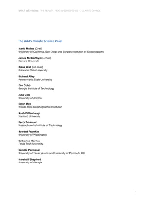 WHAT WE KNOW: THE REALITY, RISKS AND RESPONSE TO CLIMATE CHANGE
2
	
  
	
  
The	
  AAAS	
  Climate	
  Science	
  Panel	
  
Mario Molina (Chair)
University of California, San Diego and Scripps Institution of Oceanography
James McCarthy (Co-chair)
Harvard University
Diana Wall (Co-chair)
Colorado State University
Richard Alley
Pennsylvania State University
Kim Cobb
Georgia Institute of Technology
Julia Cole
University of Arizona
Sarah Das
Woods Hole Oceanographic Institution
Noah Diffenbaugh
Stanford University
Kerry Emanuel
Massachusetts Institute of Technology
Howard Frumkin
University of Washington
Katharine Hayhoe
Texas Tech University
Camille Parmesan
University of Texas, Austin and University of Plymouth, UK
Marshall Shepherd
University of Georgia
 