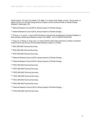 WHAT WE KNOW: THE REALITY, RISKS AND RESPONSE TO CLIMATE CHANGE
20
Pacific Islands. T.R. Karl, G.A. Meehl, C.D. Miller, S.J. Hassol, A.M. Waple, and W.L. Murray (eds.). A
Report by the U.S. Climate Change Science Program and the Subcommittee on Global Change
Research, Washington, DC.
lxvi
National Research Council (2013). Abrupt Impacts of Climate Change….
lxvii
National Research Council (2013). Abrupt Impacts of Climate Change….
lxviii
Francis, J. A. and S. J. Vavrus (2012) Evidence Linking Arctic Amplification to Extreme Weather in
Mid-Latitudes, Geophysical Research Letters, 39, L06801. doi:10.1029/2012GL051000
lxix
Tang, Q., X. Zhang, X. Yang, and J. A. Francis (2013). Cold winter extremes in northern continents
linked to Arctic sea ice loss. Environmental Research Letters, 8, 014036.
lxx
IPCC AR5 WGI Technical Summary.
lxxi
IPCC AR5 WGI Technical Summary.
lxxii
IPCC AR5 WGI Technical Summary.
lxxiii
National Research Council (2013). Abrupt Impacts of Climate Change….
lxxiv
National Research Council (2013). Abrupt Impacts of Climate Change….
lxxv
IPCC AR5 WGI Technical Summary.
lxxvi
IPCC AR5 WGI Technical Summary.
lxxvii
IPCC AR5 WGI Technical Summary.
lxxviii
IPCC AR5 WGI Technical Summary.
lxxix
IPCC AR5 WGI Technical Summary.
lxxx
IPCC AR5 WGI Technical Summary.
lxxxi
National Research Council (2013). Abrupt Impacts of Climate Change….
lxxxii
IPCC AR5 WGI Technical Summary.
 
