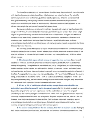 WHAT WE KNOW: THE REALITY, RISKS AND RESPONSE TO CLIMATE CHANGE
3
The overwhelming evidence of human-caused climate change documents both current impacts
with significant costs and extraordinary future risks to society and natural systems. The scientific
community has convened conferences, published reports, spoken out at forums and proclaimed,
through statements by virtually every national scientific academy and relevant major scientific
organization — including the American Association for the Advancement of Science (AAAS) — that
climate change puts the well-being of people of all nations at risk.
Surveys show that many Americans think climate change is still a topic of significant scientific
disagreement.i
Thus, it is important and increasingly urgent for the public to know there is now a high
degree of agreement among climate scientists that human-caused climate change is real. Moreover,
while the public is becoming aware that climate change is increasing the likelihood of certain local
disasters, many people do not yet understand that there is a small, but real chance of abrupt,
unpredictable and potentially irreversible changes with highly damaging impacts on people in the United
States and around the world.
It is not the purpose of this paper to explain why this disconnect between scientific knowledge
and public perception has occurred. Nor are we seeking to provide yet another extensive review of the
scientific evidence for climate change. Instead, we present key messages for every American about
climate change:
1. Climate scientists agree: climate change is happening here and now. Based on well-
established evidence, about 97% of climate scientists have concluded that human-caused climate
change is happening. This agreement is documented not just by a single study, but by a converging
stream of evidence over the past two decades from surveys of scientists, content analyses of peer-
reviewed studies, and public statements issued by virtually every membership organization of experts in
this field. Average global temperature has increased by about 1.4˚ F over the last 100 years. Sea level is
rising, and some types of extreme events – such as heat waves and heavy precipitation events – are
happening more frequently. Recent scientific findings indicate that climate change is likely responsible
for the increase in the intensity of many of these events in recent years.
2. We are at risk of pushing our climate system toward abrupt, unpredictable, and
potentially irreversible changes with highly damaging impacts. Earth’s climate is on a path to warm
beyond the range of what has been experienced over the past millions of years.ii
The range of
uncertainty for the warming along the current emissions path is wide enough to encompass massively
disruptive consequences to societies and ecosystems: as global temperatures rise, there is a real risk,
however small, that one or more critical parts of the Earth’s climate system will experience abrupt,
unpredictable and potentially irreversible changes. Disturbingly, scientists do not know how much
warming is required to trigger such changes to the climate system.
3. The sooner we act, the lower the risk and cost. And there is much we can do. Waiting to
take action will inevitably increase costs, escalate risk, and foreclose options to address the risk. The
 