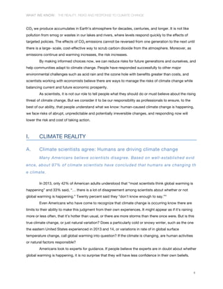 WHAT WE KNOW: THE REALITY, RISKS AND RESPONSE TO CLIMATE CHANGE
4
CO2 we produce accumulates in Earth’s atmosphere for decades, centuries, and longer. It is not like
pollution from smog or wastes in our lakes and rivers, where levels respond quickly to the effects of
targeted policies. The effects of CO2 emissions cannot be reversed from one generation to the next until
there is a large- scale, cost-effective way to scrub carbon dioxide from the atmosphere. Moreover, as
emissions continue and warming increases, the risk increases.
By making informed choices now, we can reduce risks for future generations and ourselves, and
help communities adapt to climate change. People have responded successfully to other major
environmental challenges such as acid rain and the ozone hole with benefits greater than costs, and
scientists working with economists believe there are ways to manage the risks of climate change while
balancing current and future economic prosperity.
As scientists, it is not our role to tell people what they should do or must believe about the rising
threat of climate change. But we consider it to be our responsibility as professionals to ensure, to the
best of our ability, that people understand what we know: human-caused climate change is happening,
we face risks of abrupt, unpredictable and potentially irreversible changes, and responding now will
lower the risk and cost of taking action.
I. CLIMATE REALITY
A. Climate scientists agree: Humans are driving climate change
Many Americans believe scientists disagree. Based on well-established evid
ence, about 97% of climate scientists have concluded that humans are changing th
e climate.
In 2013, only 42% of American adults understood that “most scientists think global warming is
happening” and 33% said, “… there is a lot of disagreement among scientists about whether or not
global warming is happening.” Twenty percent said they “don’t know enough to say.”iv
Even Americans who have come to recognize that climate change is occurring know there are
limits to their ability to make this judgment from their own experiences. It might appear as if it’s raining
more or less often, that it’s hotter than usual, or there are more storms than there once were. But is this
true climate change, or just natural variation? Does a particularly cold or snowy winter, such as the one
the eastern United States experienced in 2013 and 14, or variations in rate of in global surface
temperature change, call global warming into question? If the climate is changing, are human activities
or natural factors responsible?
Americans look to experts for guidance. If people believe the experts are in doubt about whether
global warming is happening, it is no surprise that they will have less confidence in their own beliefs.
 
