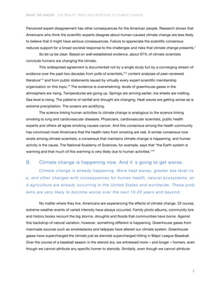 WHAT WE KNOW: THE REALITY, RISKS AND RESPONSE TO CLIMATE CHANGE
5
Perceived expert disagreement has other consequences for the American people. Research shows that
Americans who think the scientific experts disagree about human-caused climate change are less likely
to believe that it might have serious consequences. Failure to appreciate the scientific consensus
reduces support for a broad societal response to the challenges and risks that climate change presents.v
So let us be clear: Based on well-established evidence, about 97% of climate scientists
conclude humans are changing the climate.
This widespread agreement is documented not by a single study but by a converging stream of
evidence over the past two decades from polls of scientists,iii,iv
content analyses of peer-reviewed
literaturev,vi
and from public statements issued by virtually every expert scientific membership
organization on this topic.vii
The evidence is overwhelming: levels of greenhouse gases in the
atmosphere are rising. Temperatures are going up. Springs are arriving earlier. Ice sheets are melting.
Sea level is rising. The patterns of rainfall and drought are changing. Heat waves are getting worse as is
extreme precipitation. The oceans are acidifying.
The science linking human activities to climate change is analogous to the science linking
smoking to lung and cardiovascular diseases. Physicians, cardiovascular scientists, public health
experts and others all agree smoking causes cancer. And this consensus among the health community
has convinced most Americans that the health risks from smoking are real. A similar consensus now
exists among climate scientists, a consensus that maintains climate change is happening, and human
activity is the cause. The National Academy of Sciences, for example, says that “the Earth system is
warming and that much of this warming is very likely due to human activities.”viii
B. Climate change is happening now. And it s going to get worse.
Climate change is already happening. More heat waves, greater sea level ris
e, and other changes with consequences for human health, natural ecosystems, an
d agriculture are already occurring in the United States and worldwide. These prob
lems are very likely to become worse over the next 10-20 years and beyond.
No matter where they live, Americans are experiencing the effects of climate change. Of course,
extreme weather events of varied intensity have always occurred. Family photo albums, community lore
and history books recount the big storms, droughts and floods that communities have borne. Against
this backdrop of natural variation, however, something different is happening. Greenhouse gases from
manmade sources such as smokestacks and tailpipes have altered our climate system. Greenhouse
gases have supercharged the climate just as steroids supercharged hitting in Major League Baseball.
Over the course of a baseball season in the steroid era, we witnessed more – and longer – homers, even
though we cannot attribute any specific homer to steroids. Similarly, even though we cannot attribute
 