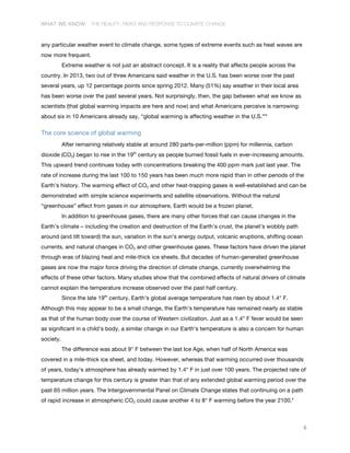 WHAT WE KNOW: THE REALITY, RISKS AND RESPONSE TO CLIMATE CHANGE
6
any particular weather event to climate change, some types of extreme events such as heat waves are
now more frequent.
Extreme weather is not just an abstract concept. It is a reality that affects people across the
country. In 2013, two out of three Americans said weather in the U.S. has been worse over the past
several years, up 12 percentage points since spring 2012. Many (51%) say weather in their local area
has been worse over the past several years. Not surprisingly, then, the gap between what we know as
scientists (that global warming impacts are here and now) and what Americans perceive is narrowing:
about six in 10 Americans already say, “global warming is affecting weather in the U.S.”ix
The core science of global warming
After remaining relatively stable at around 280 parts-per-million (ppm) for millennia, carbon
dioxide (CO2) began to rise in the 19th
century as people burned fossil fuels in ever-increasing amounts.
This upward trend continues today with concentrations breaking the 400 ppm mark just last year. The
rate of increase during the last 100 to 150 years has been much more rapid than in other periods of the
Earth’s history. The warming effect of CO2 and other heat-trapping gases is well-established and can be
demonstrated with simple science experiments and satellite observations. Without the natural
“greenhouse” effect from gases in our atmosphere, Earth would be a frozen planet.
In addition to greenhouse gases, there are many other forces that can cause changes in the
Earth’s climate – including the creation and destruction of the Earth’s crust, the planet’s wobbly path
around (and tilt toward) the sun, variation in the sun’s energy output, volcanic eruptions, shifting ocean
currents, and natural changes in CO2 and other greenhouse gases. These factors have driven the planet
through eras of blazing heat and mile-thick ice sheets. But decades of human-generated greenhouse
gases are now the major force driving the direction of climate change, currently overwhelming the
effects of these other factors. Many studies show that the combined effects of natural drivers of climate
cannot explain the temperature increase observed over the past half century.
Since the late 19th
century, Earth’s global average temperature has risen by about 1.4° F.
Although this may appear to be a small change, the Earth’s temperature has remained nearly as stable
as that of the human body over the course of Western civilization. Just as a 1.4° F fever would be seen
as significant in a child’s body, a similar change in our Earth’s temperature is also a concern for human
society.
The difference was about 9° F between the last Ice Age, when half of North America was
covered in a mile-thick ice sheet, and today. However, whereas that warming occurred over thousands
of years, today’s atmosphere has already warmed by 1.4° F in just over 100 years. The projected rate of
temperature change for this century is greater than that of any extended global warming period over the
past 65 million years. The Intergovernmental Panel on Climate Change states that continuing on a path
of rapid increase in atmospheric CO2 could cause another 4 to 8° F warming before the year 2100.x
 