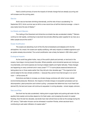 WHAT WE KNOW: THE REALITY, RISKS AND RESPONSE TO CLIMATE CHANGE
7
Here’s a brief summary of some the impacts of climate change that are already occurring and
will increase over the coming years:
Sea Ice
Arctic sea ice has been shrinking dramatically, and the rate of loss is accelerating.xi
In
September 2012, Arctic summer sea ice fell to a new record low at half the historical average - a loss in
area nearly twice the size of Alaska.xii
Ice Sheets and Glaciers
The melting of the Greenland and Antarctica ice sheets has also accelerated notably.xiii
Glaciers
continue to melt rapidly, contributing to sea-level rise and also affecting water supplies for as many as a
billion people around the world.xiv
Ocean Acidification
The oceans are absorbing much of the CO2 that smokestacks and tailpipes emit into the
atmosphere. As a result, the oceans are rapidly acidifying, with early impacts on shelled organisms such
as oysters already documented. The current acidification rate is likely the fastest in 300 million years.xv
Ecological Impacts
As the world has gotten hotter, many of the world’s plants and animals, on land and in the
oceans, have begun moving toward the poles. Where possible, some terrestrial species are moving up
mountainsides, and marine species are moving to deeper depths and higher latitudes. These changes
are happening on every continent and in every oceanxvixviixviii
. In some places seasonal behaviors are
taking place two or three weeks earlier than they did just a few decades ago.xix
The organisms that
cannot adapt to the new climate conditions — because they cannot move fast enough or run out of
room — will be worse off.
Extinctions are likely to increase, as climate change combines with other human-related
environmental pressures. Moreover, the impacts of climate change on ecosystem processes such as
decomposition, plant production and nutrient cycling – processes that determine how much fossil fuel-
derived CO2 the land and ocean will continue to sequester in coming decades – remain largely unknown.
Sea Level Rise
Sea level rise has also accelerated, making storm surges higher and pushing salt water into the
aquifers that coastal communities depend on for fresh water, and increasing the extent of coastal
flooding. Over the last two decades, sea levels have risen almost twice as fast as the average during the
20th
century.xx
Salt-water intrusion can be witnessed in southern Florida, where sea level rise is
contributing to salt water infiltration of coastal wells.xxi
 