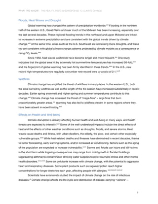 WHAT WE KNOW: THE REALITY, RISKS AND RESPONSE TO CLIMATE CHANGE
8
Floods, Heat Waves and Drought
Global warming has changed the pattern of precipitation worldwide.xxii
Flooding in the northern
half of the eastern U.S., Great Plains and over much of the Midwest has been increasing, especially over
the last several decades. These regional flooding trends in the northeast and upper Midwest are linked
to increases in extreme precipitation and are consistent with the global trends driven by climate
change.xxiii
At the same time, areas such as the U.S. Southwest are witnessing more droughts, and these
too are consistent with global climate change patterns projected by climate models as a consequence of
rising CO2 levels.xxiv
Since 1950, heat waves worldwide have become longer and more frequent.xxv
One study
indicates that the global area hit by extremely hot summertime temperatures has increased 50-fold,xxvi
and the fingerprint of global warming has been firmly identified in these trends.xxvii
In the U.S., new
record high temperatures now regularly outnumber new record lows by a ratio of 2:1.xxviii
Wildfires
Climate change has amplified the threat of wildfires in many places. In the western U.S., both
the area burned by wildfires as well as the length of the fire season have increased substantially in recent
decades. Earlier spring snowmelt and higher spring and summer temperatures contribute to this
change.xxix
Climate change has increased the threat of “mega-fires” – large fires that burn
proportionately greater areas.xxx
Warming has also led to wildfires present in some regions where they
have been absent in recent history.xxxi
Effects on Health and Well-being
Climate disruption is already affecting human health and well-being in many ways, and health
threats are expected to intensify.xxxii
Some of the well-understood impacts include the direct effects of
heat and the effects of other weather conditions such as droughts, floods, and severe storms. Heat
waves cause deaths and illness, with urban dwellers, the elderly, the poor, and certain other especially
vulnerable groups.xxxiii
While heat-related deaths and illnesses have diminished in recent decades, thanks
to better forecasting, early warning systems, and/or increased air conditioning, factors such as the aging
of the population are expected to increase vulnerability.xxxiv
Storms and floods can injure and kill victims
in the short term while lingering consequences may range from mold growth in flooded buildings
(aggravating asthma) to contaminated drinking water supplies to post-traumatic stress and other mental
health disorders.xxxv,xxxvi
Some air pollutants increase with climate change, with the potential to aggravate
heart and respiratory diseases. Some plant products such as ragweed pollen reach higher
concentrations for longer stretches each year, affecting people with allergies. xxxvii,xxxviii, xxxix,xl
Scientists have extensively studied the impact of climate change on the risk of infectious
diseases.xli
Climate change affects the life cycle and distribution of disease-carrying “vectors”—
 