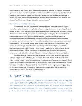 WHAT WE KNOW: THE REALITY, RISKS AND RESPONSE TO CLIMATE CHANGE
9
mosquitoes, ticks, and rodents, which transmit such diseases as West Nile virus, equine encephalitis,
Lyme disease, Rocky Mountain Spotted Fever and Hantavirus.xlii
There is uncertainty about how climate
change will affect infectious disease risk, since many factors other than climate affect the spread of
disease. The role of climate change on the ranges of vector-borne diseases in the U.S., such as Lyme
disease, West Nile virus and dengue is an active area of research.xliii
Climate Change and National Security
Recent reports from U.S. Department of Defense (DOD) and National Academy of Science
studies have called attention to the implications of current and probable future climate change for U.S.
national security.xliv
They identify obvious coastal concerns relating to sea level rise, and others linked to
storms, freshwater availability, and agricultural productivity around the globe. For example: “Climate
change could have significant geopolitical impacts around the world, contributing to poverty,
environmental degradation, and the further weakening of fragile governments. Climate change will
contribute to food and water scarcity, will increase the spread of disease, and may spur or exacerbate
mass migration.”xlv
In the context of other global dynamics that give rise to political instability, and
societal tensions, changes in climate are considered as potential threat multipliers or instability
accelerants according to the CNA Military Advisory Board — a panel of our nation’s highest-ranking
retired military leaders.xlvi
Further, national security assets are often global first respondents to
humanitarian needs associated with natural disasters including typhoons, hurricanes, and flooding.
Climate change can influence resource competition and place new burdens on economies,
societies, and governance institutions. The reports call attention to the fact that these burdens can
trigger violence. There is a growing recognition that the displacement of large numbers of people due to
water scarcity and agricultural failure, as in the recent history of Syria, can exacerbate tensions that can
lead to civil unrest. Senior officers and officials in the U.S. DOD are now regularly speaking publically
about how an unabated rise in greenhouse gas emissions could add additional burdens to the
infrastructure and mission capacity of our military forces.xlvii
II. CLIMATE RISKS
Given the high stakes, it is valuable to understand not just what is most like
ly to happen, but what might possibly happen to our climate. There is a possibility
that temperatures will rise much higher and impacts will be much worse than expe
cted. Moreover, as global temperature rises, the risk increases that one or more im
portant parts of the Earth s climate system will experience changes that may be ab
 