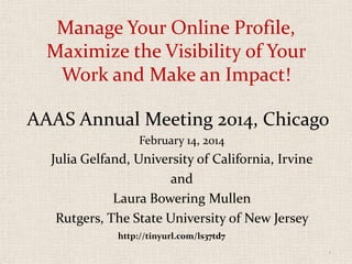 Manage Your Online Profile,
Maximize the Visibility of Your
Work and Make an Impact!
AAAS Annual Meeting 2014, Chicago
February 14, 2014

Julia Gelfand, University of California, Irvine
and
Laura Bowering Mullen
Rutgers, The State University of New Jersey
http://tinyurl.com/ls37td7
1

 