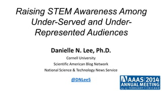 Raising STEM Awareness Among
Under-Served and UnderRepresented Audiences
Danielle N. Lee, Ph.D.
Cornell University
Scientific American Blog Network
National Science & Technology News Service

@DNLee5

 