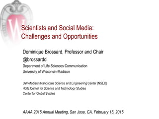 Dominique Brossard, Professor and Chair
@brossardd
Department of Life Sciences Communication
University of Wisconsin-Madison
UW-Madison Nanoscale Science and Engineering Center (NSEC)
Holtz Center for Science and Technology Studies
Center for Global Studies
AAAA 2015 Annual Meeting, San Jose, CA, February 15, 2015
Scientists and Social Media:
Challenges and Opportunities
 