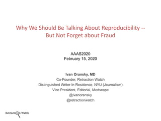 Ivan Oransky, MD
Co-Founder, Retraction Watch
Distinguished Writer In Residence, NYU (Journalism)
Vice President, Editorial, Medscape
@ivanoransky
@retractionwatch
Why We Should Be Talking About Reproducibility --
But Not Forget about Fraud
AAAS2020
February 15, 2020
 