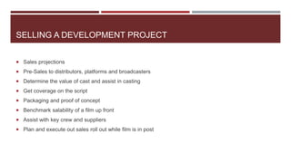 SELLING A DEVELOPMENT PROJECT
 Sales projections
 Pre-Sales to distributors, platforms and broadcasters
 Determine the value of cast and assist in casting
 Get coverage on the script
 Packaging and proof of concept
 Benchmark salability of a film up front
 Assist with key crew and suppliers
 Plan and execute out sales roll out while film is in post
 