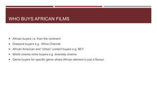 WHO BUYS AFRICAN FILMS
 African buyers i.e. from the continent
 Diaspora buyers e.g. Africa Channel
 African American and “Urban” content buyers e.g. BET
 World cinema niche buyers e.g. diverstity cinema
 Genre buyers for specific genre where African element is just a flavour
 