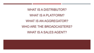 WHAT IS A DISTRIBUTOR?
WHAT IS A PLATFORM?
WHAT IS AN AGGREGATOR?
WHO ARE THE BROADCASTERS?
WHAT IS A SALES AGENT?
 