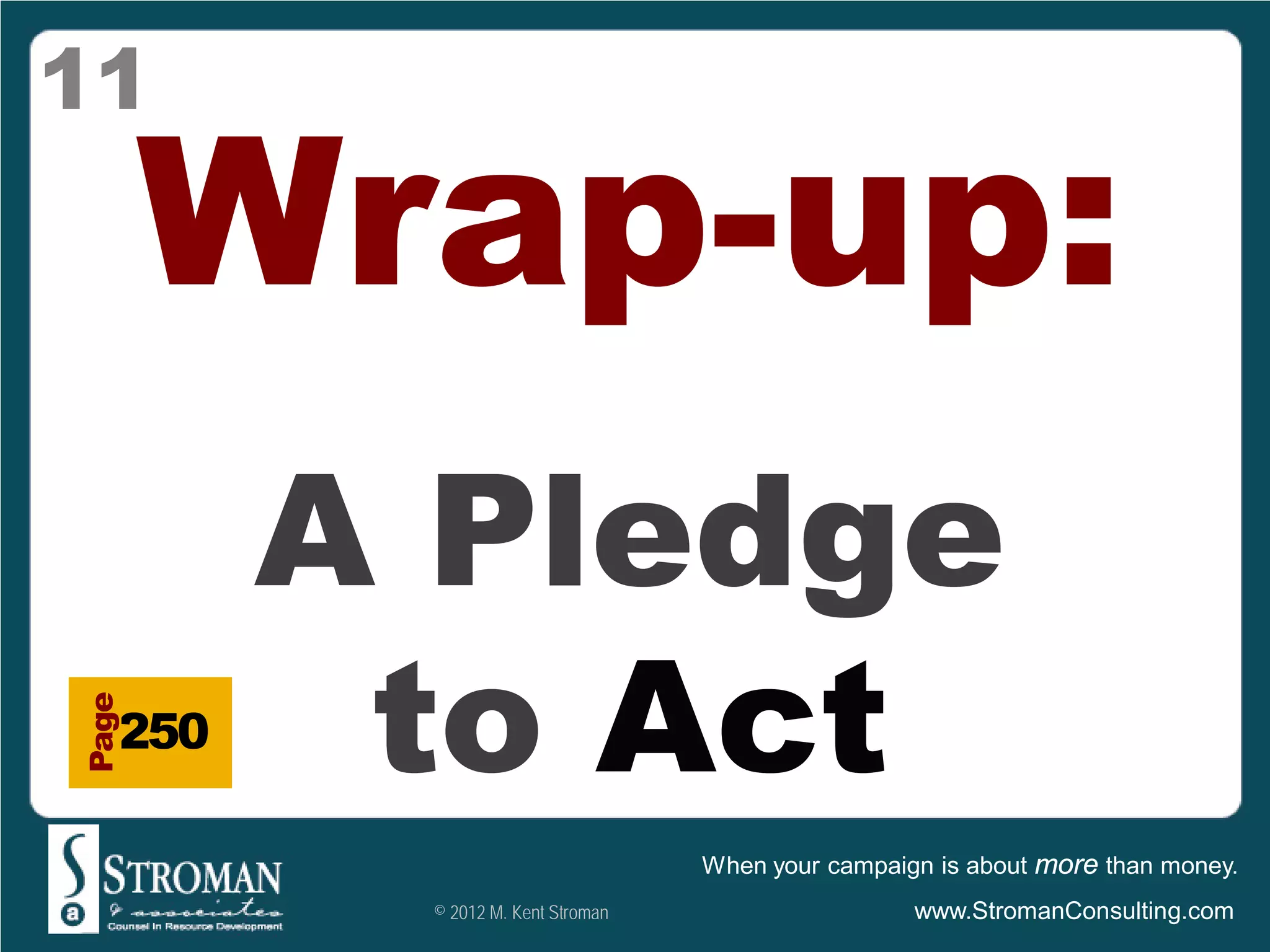 11

       Wrap-up:
         A Pledge
          to Act
Page




   250

                                   When your campaign is about more than money.
          © 2012 M. Kent Stroman                    www.StromanConsulting.com
 