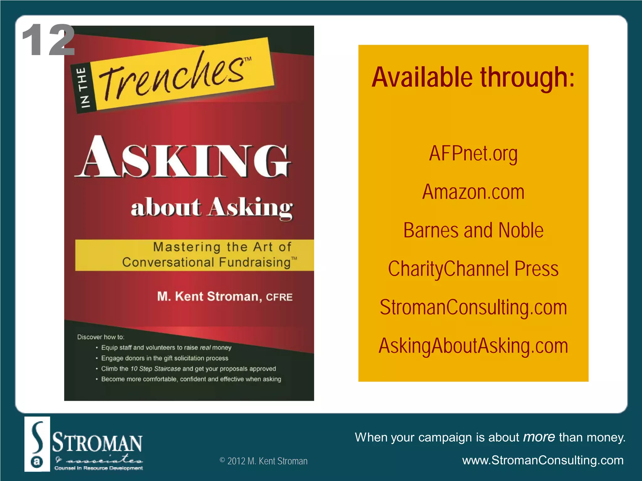 12
                                Available through:

                                          AFPnet.org
                                        Amazon.com
                                     Barnes and Noble
                                   CharityChannel Press
                                  StromanConsulting.com
                                 AskingAboutAsking.com



                              When your campaign is about more than money.
     © 2012 M. Kent Stroman                    www.StromanConsulting.com
 