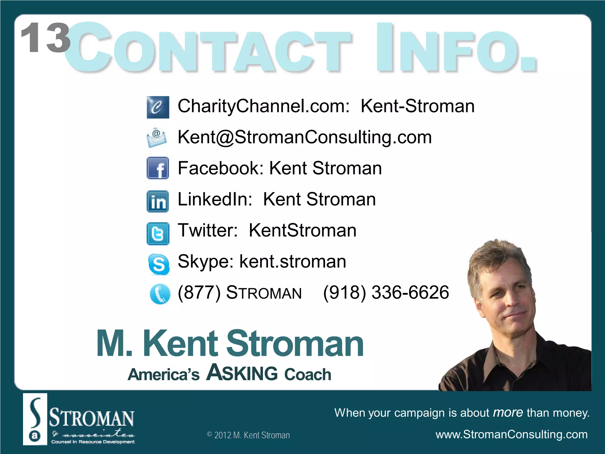 CONTACT INFO.
13
            CharityChannel.com: Kent-Stroman
            Kent@StromanConsulting.com
            Facebook: Kent Stroman
            LinkedIn: Kent Stroman
            Twitter: KentStroman
            Skype: kent.stroman
            (877) STROMAN                  (918) 336-6626


     M. Kent Stroman
      America’s   ASKING Coach
                                            When your campaign is about more than money.
                  © 2012 M. Kent Stroman                     www.StromanConsulting.com
 