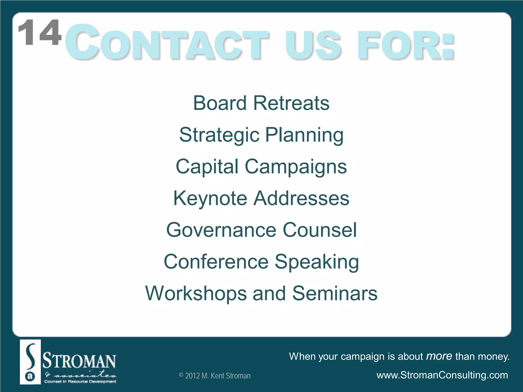14CONTACT US FOR:
           Board Retreats
       Strategic Planning
      Capital Campaigns
      Keynote Addresses
     Governance Counsel
     Conference Speaking
    Workshops and Seminars

                                When your campaign is about more than money.
       © 2012 M. Kent Stroman                    www.StromanConsulting.com
 