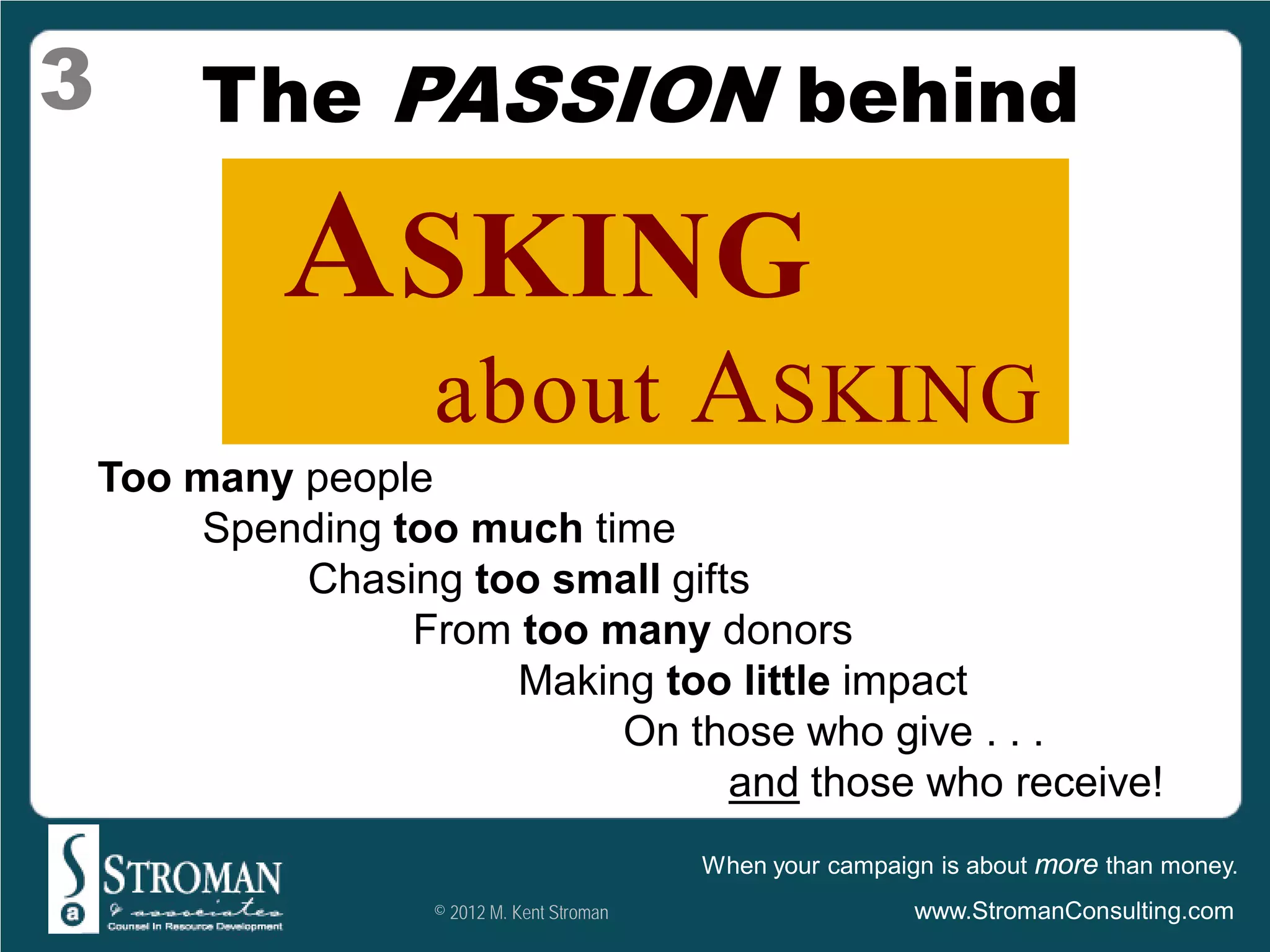 3        The PASSION behind

             ASKING
                    about A SKING
    Too many people
         Spending too much time
             Chasing too small gifts
                   From too many donors
                        Making too little impact
                             On those who give . . .
                                   and those who receive!
                                             When your campaign is about more than money.
                    © 2012 M. Kent Stroman                    www.StromanConsulting.com
 
