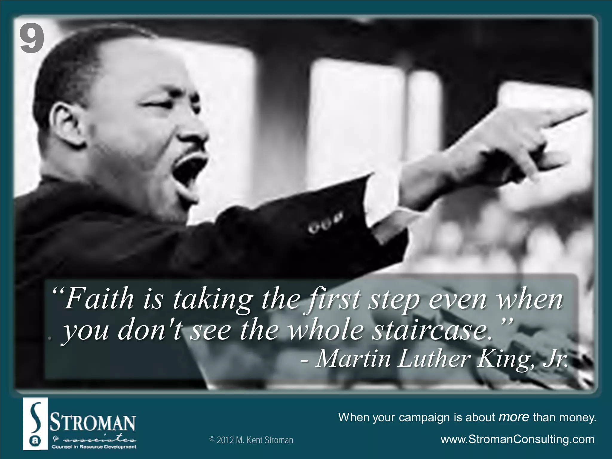 9




    “Faith is taking the first step even when
    . you don't see the whole staircase.”
                                         - Martin Luther King, Jr.

                                            When your campaign is about more than money.
                © 2012 M. Kent Stroman                       www.StromanConsulting.com
 