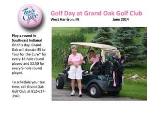 Play a round in
Southeast Indiana!
On this day, Grand
Oak will donate $5 to
Tour for the Cure® for
every 18-hole round
played and $2.50 for
every 9-hole round
played.
To schedule your tee
time, call Grand Oak
Golf Club at 812-637-
3943
Golf Day at Grand Oak Golf Club
West Harrison, IN June 2014
 