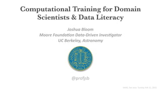 Computational Training for Domain
Scientists & Data Literacy
Joshua	
  Bloom
Moore	
  Founda1on	
  Data-­‐Driven	
  Inves1gator	
  	
  
UC	
  Berkeley,	
  Astronomy
@pro%sb
AAAS,	
  San	
  Jose	
  	
  Sunday	
  Feb	
  15,	
  2015
 