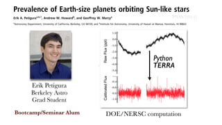Time domain preprocessing
- Start with raw photometry!
- Gaussian process detrending!
- Calibration!
- Petigura & Marcy 2012!
!
Transit search
- Matched ﬁlter!
- Similar to BLS algorithm (Kovcas+ 2002)!
- Leverages Fast-Folding Algorithm
O(N^2) → O(N log N) (Staelin+ 1968)!
!
Data validation
- Signiﬁcant peaks in periodogram, but
inconsistent with exoplanet transit
TERRA – optimized for small planets
Detrended/calibrated photometry
TERRA
RawFlux(ppt)CalibratedFlux
Erik Petigura
Berkeley Astro
Grad Student
Prevalence of Earth-size planets orbiting Sun-like stars
Erik A. Petiguraa,b,1
, Andrew W. Howardb
, and Geoffrey W. Marcya
a
Astronomy Department, University of California, Berkeley, CA 94720; and b
Institute for Astronomy, University of Hawaii at Manoa, Honolulu, HI 96822
Contributed by Geoffrey W. Marcy, October 22, 2013 (sent for review October 18, 2013)
Determining whether Earth-like planets are common or rare looms
as a touchstone in the question of life in the universe. We searched
for Earth-size planets that cross in front of their host stars by
examining the brightness measurements of 42,000 stars from
National Aeronautics and Space Administration’s Kepler mission.
We found 603 planets, including 10 that are Earth size (1 − 2 R⊕)
and receive comparable levels of stellar energy to that of Earth
(0:25 − 4 F⊕). We account for Kepler’s imperfect detectability of
such planets by injecting synthetic planet–caused dimmings into
the Kepler brightness measurements and recording the fraction
detected. We ﬁnd that 11 ± 4% of Sun-like stars harbor an Earth-
size planet receiving between one and four times the stellar inten-
sity as Earth. We also ﬁnd that the occurrence of Earth-size planets is
constant with increasing orbital period (P), within equal intervals of
logP up to ∼200 d. Extrapolating, one ﬁnds 5:7+1:7
−2:2 % of Sun-like stars
harbor an Earth-size planet with orbital periods of 200–400 d.
extrasolar planets | astrobiology
The National Aeronautics and Space Administration’s (NASA’s)
Kepler mission was launched in 2009 to search for planets
that transit (cross in front of) their host stars (1–4). The resulting
dimming of the host stars is detectable by measuring their bright-
ness, and Kepler monitored the brightness of 150,000 stars every
30 min for 4 y. To date, this exoplanet survey has detected more
We searched for transiting planets in Kepler brightness mea-
surements using our custom-built TERRA software package
described in previous works (6, 9) and in SI Appendix. In brief,
TERRA conditions Kepler photometry in the time domain, re-
moving outliers, long timescale variability (>10 d), and systematic
errors common to a large number of stars. TERRA then searches
for transit signals by evaluating the signal-to-noise ratio (SNR) of
prospective transits over a ﬁnely spaced 3D grid of orbital period,
P, time of transit, t0, and transit duration, ΔT. This grid-based
search extends over the orbital period range of 0.5–400 d.
TERRA produced a list of “threshold crossing events” (TCEs)
that meet the key criterion of a photometric dimming SNR ratio
SNR > 12. Unfortunately, an unwieldy 16,227 TCEs met this cri-
terion, many of which are inconsistent with the periodic dimming
proﬁle from a true transiting planet. Further vetting was performed
by automatically assessing which light curves were consistent with
theoretical models of transiting planets (10). We also visually
inspected each TCE light curve, retaining only those exhibiting a
consistent, periodic, box-shaped dimming, and rejecting those
caused by single epoch outliers, correlated noise, and other data
anomalies. The vetting process was applied homogeneously to all
TCEs and is described in further detail in SI Appendix.
To assess our vetting accuracy, we evaluated the 235 Kepler
objects of interest (KOIs) among Best42k stars having P > 50 d,
which had been found by the Kepler Project and identiﬁed as planet
candidates in the ofﬁcial Exoplanet Archive (exoplanetarchive.
ONOMY
Bootcamp/Seminar Alum
Python
DOE/NERSC computation
PNAS [2014]
 