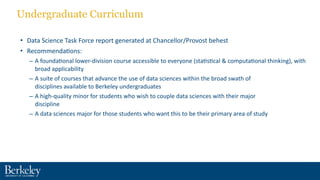 Undergraduate Curriculum
• Data	
  Science	
  Task	
  Force	
  report	
  generated	
  at	
  Chancellor/Provost	
  behest	
  
• Recommenda?ons:	
  
– A	
  founda?onal	
  lower-­‐division	
  course	
  accessible	
  to	
  everyone	
  (sta?s?cal	
  &	
  computa?onal	
  thinking),	
  with	
  
broad	
  applicability	
  
– A	
  suite	
  of	
  courses	
  that	
  advance	
  the	
  use	
  of	
  data	
  sciences	
  within	
  the	
  broad	
  swath	
  of	
   
disciplines	
  available	
  to	
  Berkeley	
  undergraduates	
  	
  
– A	
  high-­‐quality	
  minor	
  for	
  students	
  who	
  wish	
  to	
  couple	
  data	
  sciences	
  with	
  their	
  major	
   
discipline	
  	
  
– A	
  data	
  sciences	
  major	
  for	
  those	
  students	
  who	
  want	
  this	
  to	
  be	
  their	
  primary	
  area	
  of	
  study
 