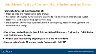 Grand	
  challenges	
  at	
  the	
  intersec7on	
  of:	
  
• Open	
  science	
  and	
  reproducible	
  data	
  analysis	
  
• Responses	
  of	
  coupled	
  human-­‐natural	
  systems	
  to	
  rapid	
  environmental	
  change	
  (water	
  
resources,	
  land	
  use	
  planning,	
  agriculture,	
  etc.)	
  
• Development	
  of	
  evidence-­‐based	
  solu?ons	
  in	
  public	
  policy,	
  resource	
  management	
  and	
  
environmental	
  design
• Five	
  schools	
  and	
  colleges:	
  LeFers	
  &	
  Science,	
  Natural	
  Resources,	
  Engineering,	
  Public	
  Policy	
  
and	
  Environmental	
  Design	
  
• Two	
  year	
  graduate	
  training	
  program;	
  Master’s	
  and	
  PhD	
  students	
  
• Four	
  cohorts	
  of	
  up	
  to	
  20	
  students	
  each,	
  ﬁrst	
  cohort	
  in	
  fall	
  2015
Data Sciences for the 21st Century (DS421): Environment and Society
via Prof. David Ackerly (Integrative Biology)
 