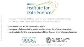 http://bitly.com/bundles/fperezorg/1
“Bold new partnership launches to harness potential of data scientists and big data”
Founded	
  in	
  December	
  2013	
  as	
  a	
  result	
  of	
  a	
  year+	
  long	
  na?onal	
  selec?on	
  process	
  
$37.8M	
  over	
  5	
  years,	
  along	
  with	
  University	
  of	
  Washington	
  &	
  NYU	
  
‣ An	
  accelerator	
  for	
  data-­‐driven	
  discovery	
  
‣ An	
  agent	
  of	
  change	
  in	
  the	
  modern	
  university	
  as	
  Data	
  Science	
  takes	
  hold	
  
‣ An	
  incubator	
  for	
  the	
  next	
  genera?on	
  of	
  Data	
  Science	
  technology	
  and	
  prac?ce
 