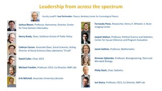Leadership	
  from	
  across	
  the	
  spectrum
Joshua	
  Bloom,	
  Professor,	
  Astronomy;	
  Director,	
  Center	
  
for	
  Time	
  Domain	
  Informa?cs 
	
  	
  	
  	
  	
  
Henry	
  Brady,	
  Dean,	
  Goldman	
  School	
  of	
  Public	
  Policy	
  	
  	
  	
  	
  	
  	
  	
  
Cathryn	
  Carson,	
  Associate	
  Dean,	
  Social	
  Sciences;	
  Ac?ng	
  
Director	
  of	
  Social	
  Sciences	
  Data	
  Laboratory	
  "D-­‐Lab” 
	
  	
  	
  	
  	
  	
  	
  
 
David	
  Culler,	
  Chair,	
  EECS 
	
  	
  	
  	
  	
  	
  	
  	
  
Michael	
  Franklin,	
  Professor;	
  EECS,	
  Co-­‐Director,	
  AMP	
  Lab 
	
  	
  	
  	
  	
  	
  	
  	
  	
  	
  
Erik	
  Mitchell,	
  Associate	
  University	
  Librarian 
	
  	
  	
  	
  	
  	
  	
  	
  	
   
Faculty	
  Lead/PI:	
  Saul	
  PerlmuFer,	
  Physics,	
  Berkeley	
  Center	
  for	
  Cosmological	
  Physics
Fernando	
  Perez,	
  Researcher,	
  Henry	
  H.	
  Wheeler	
  Jr.	
  Brain	
  
Imaging	
  Center 
Jasjeet	
  Sekhon,	
  Professor,	
  Poli?cal	
  Science	
  and	
  Sta?s?cs;	
  
Center	
  for	
  Causal	
  Inference	
  and	
  Program	
  Evalua?on 
	
  	
  	
  	
  	
  	
  	
  
 
Jamie	
  Sethian,	
  Professor,	
  Mathema?cs 
	
  	
  	
  	
  	
  	
  	
  
Kimmen	
  Sjölander,	
  Professor,	
  Bioengineering,	
  Plant	
  and	
  
Microbial	
  Biology 
	
  	
  	
  	
  	
  	
  	
  
Philip	
  Stark,	
  Chair,	
  Sta?s?cs 
	
  	
  	
  	
  	
  	
  
 
Ion	
  Stoica,	
  Professor,	
  EECS;	
  Co-­‐Director,	
  AMP	
  Lab
 