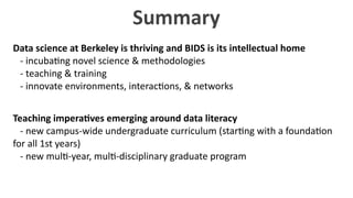 Summary
Data	
  science	
  at	
  Berkeley	
  is	
  thriving	
  and	
  BIDS	
  is	
  its	
  intellectual	
  home	
  
	
  	
  	
  -­‐	
  incuba?ng	
  novel	
  science	
  &	
  methodologies	
  
	
  	
  	
  -­‐	
  teaching	
  &	
  training	
  
	
  	
  	
  -­‐	
  innovate	
  environments,	
  interac?ons,	
  &	
  networks
Teaching	
  impera7ves	
  emerging	
  around	
  data	
  literacy	
  
	
  	
  	
  -­‐	
  new	
  campus-­‐wide	
  undergraduate	
  curriculum	
  (star?ng	
  with	
  a	
  founda?on	
  
for	
  all	
  1st	
  years)	
  
	
  	
  	
  -­‐	
  new	
  mul?-­‐year,	
  mul?-­‐disciplinary	
  graduate	
  program
 