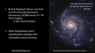 Our	
  ML	
  framework	
  found	
  
the	
  Nearest	
  Supernova	
  in	
  3	
  
Decades	
  ..‣ Built	
  &	
  Deployed	
  robust,	
  real-­‐?me	
  
machine	
  learning	
  framework,	
  
discovering	
  >10,000	
  events	
  in	
  >	
  10	
  
TB	
  of	
  imaging	
   
	
  	
  	
  	
  	
  	
  	
  	
  →	
  50+	
  journal	
  ar?cles
‣ Built	
  Probabilis?c	
  Event	
  
classiﬁca?on	
  catalogs	
  with	
  
innova?ve	
  ac?ve	
  learning	
  
hPp://?medomain.org hPps://www.nsf.gov/news/news_summ.jsp?cntn_id=122537
 