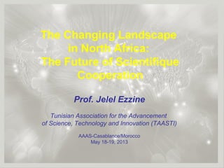 1
The Changing Landscape
in North Africa:
The Future of Scientifique
Cooperation
Prof. Jelel Ezzine
Tunisian Association for the Advancement
of Science, Technology and Innovation (TAASTI)
AAAS-Casablance/Morocco
May 18-19, 2013
 