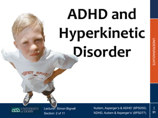 ADHD and
           Hyperkinetic




                                                                 UNDERGRADUATE
             Disorder


Lecturer: Simon Bignell   ‘Autism, Asperger’s & ADHD’ (6PS055)       1
Section: 2 of 11          ‘ADHD, Autism & Asperger’s’ (6PS077)   31
 