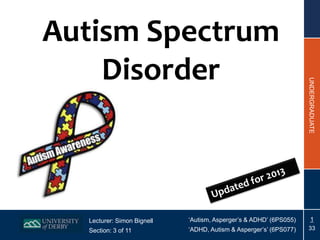 Autism Spectrum
    Disorder




                                                                   UNDERGRADUATE
  Lecturer: Simon Bignell   ‘Autism, Asperger’s & ADHD’ (6PS055)       1
  Section: 3 of 11          ‘ADHD, Autism & Asperger’s’ (6PS077)   33
 