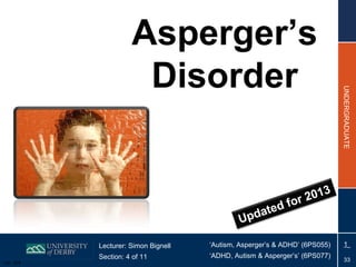Asperger’s
                      Disorder




                                                                            UNDERGRADUATE
                                                                     3
                                                              or 201
                                                   dat ed f
                                              Up

           Lecturer: Simon Bignell   ‘Autism, Asperger’s & ADHD’ (6PS055)    1
           Section: 4 of 11          ‘ADHD, Autism & Asperger’s’ (6PS077)
Ver: 004
                                                                              33
 