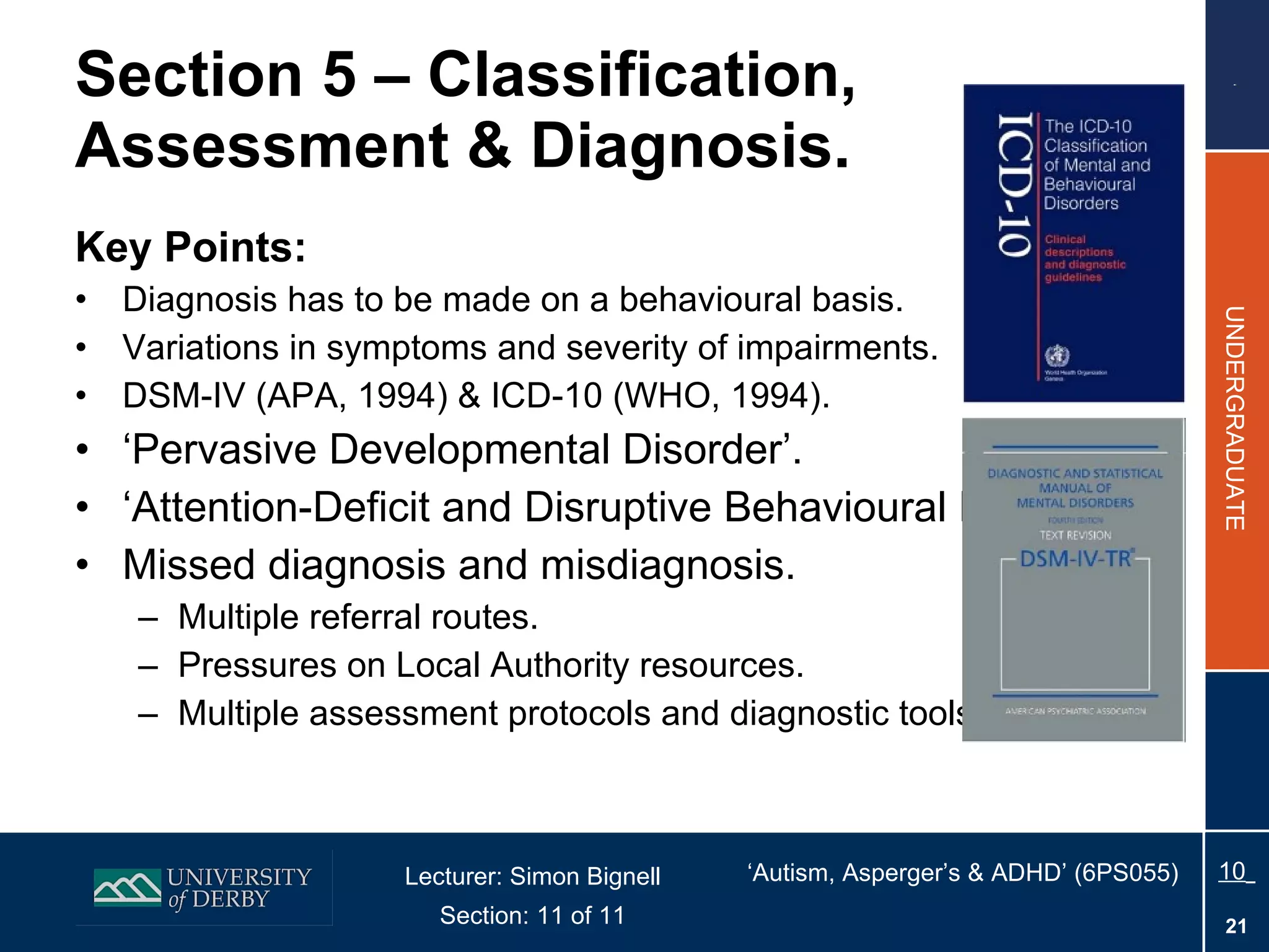 Section 5 – Classification, Assessment & Diagnosis. Key Points: Diagnosis has to be made on a behavioural basis. Variations in symptoms and severity of impairments. DSM-IV (APA, 1994) & ICD-10 (WHO, 1994).  ‘ Pervasive Developmental Disorder’. ‘ Attention-Deficit and Disruptive Behavioural Disorders’. Missed diagnosis and misdiagnosis. Multiple referral routes. Pressures on Local Authority resources. Multiple assessment protocols and diagnostic tools. 