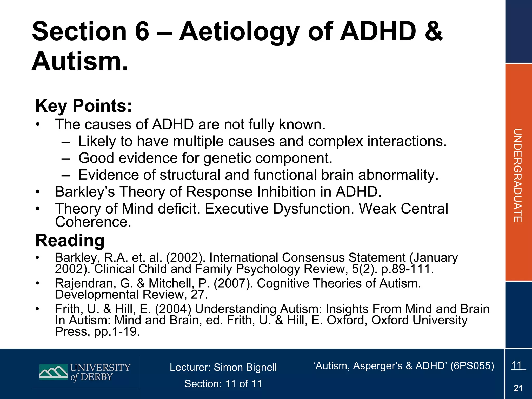 Section 6 – Aetiology of ADHD & Autism. Key Points: The causes of ADHD are not fully known. Likely to have multiple causes and  complex interactions. Good evidence for genetic component. Evidence of structural and functional brain abnormality. Barkley’s Theory of Response Inhibition in ADHD. Theory of Mind deficit. Executive Dysfunction. Weak Central Coherence. Reading Barkley, R.A. et. al. (2002). International Consensus Statement (January 2002). Clinical Child and Family Psychology Review, 5(2). p.89-111.  Rajendran, G. & Mitchell, P. (2007). Cognitive Theories of Autism. Developmental Review, 27. Frith, U. & Hill, E. (2004) Understanding Autism: Insights From Mind and Brain In Autism: Mind and Brain, ed. Frith, U. & Hill, E. Oxford, Oxford University Press, pp.1-19.  