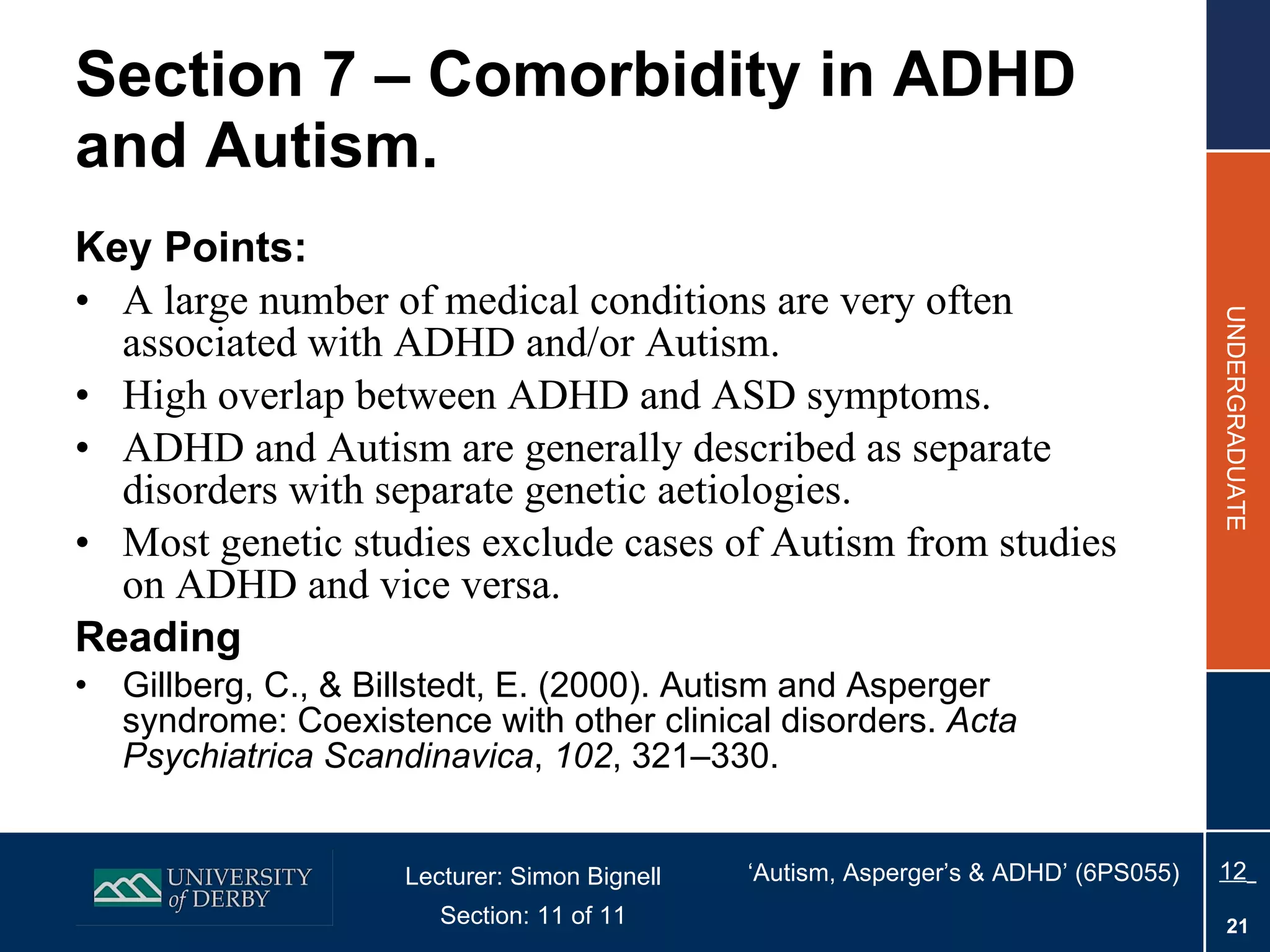 Section 7 – Comorbidity in ADHD and Autism. Key Points: A large number of medical conditions are  very often associated with ADHD and/or Autism. High overlap between ADHD and ASD symptoms. ADHD and Autism are generally described as separate disorders with separate genetic aetiologies.  Most genetic studies exclude cases of Autism from studies on ADHD and vice versa. Reading Gillberg, C., & Billstedt, E. (2000). Autism and Asperger syndrome: Coexistence with other clinical disorders.  Acta Psychiatrica Scandinavica ,  102 , 321–330. 
