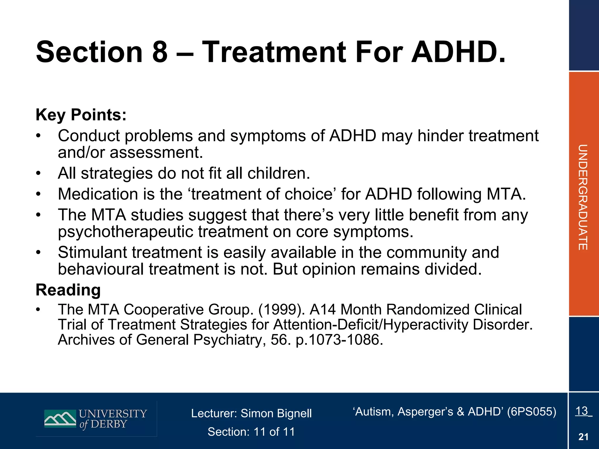 Section 8 – Treatment For ADHD. Key Points: Conduct problems and symptoms of ADHD may hinder treatment and/or assessment. All strategies do not fit all children. Medication is the ‘treatment of choice’ for ADHD following MTA. The MTA studies suggest that there’s very little benefit from any psychotherapeutic treatment on core symptoms. Stimulant treatment is easily available in the community and behavioural treatment is not. But opinion remains divided. Reading The MTA Cooperative Group. (1999). A14 Month Randomized Clinical Trial of Treatment Strategies for Attention-Deficit/Hyperactivity Disorder. Archives of General Psychiatry, 56. p.1073-1086. 