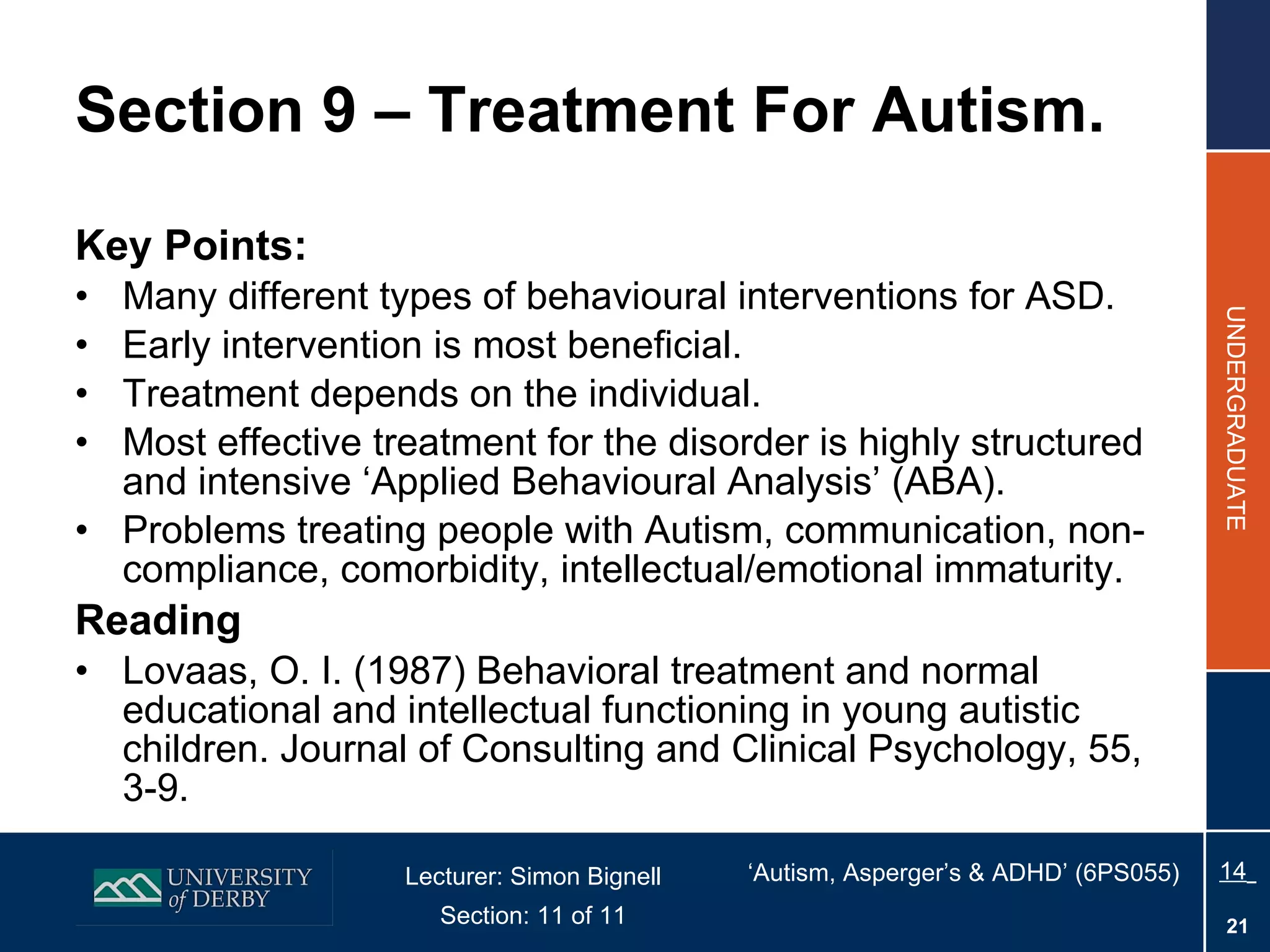 Section 9 – Treatment For Autism. Key Points: Many different types of behavioural interventions for ASD. Early intervention is most beneficial. Treatment depends on the individual. Most effective treatment for the disorder is highly structured and intensive ‘Applied Behavioural Analysis’ (ABA). Problems treating people with Autism, communication, non-compliance, comorbidity, intellectual/emotional immaturity. Reading Lovaas, O. I. (1987) Behavioral treatment and normal educational and intellectual functioning in young autistic children. Journal of Consulting and Clinical Psychology, 55, 3-9. 