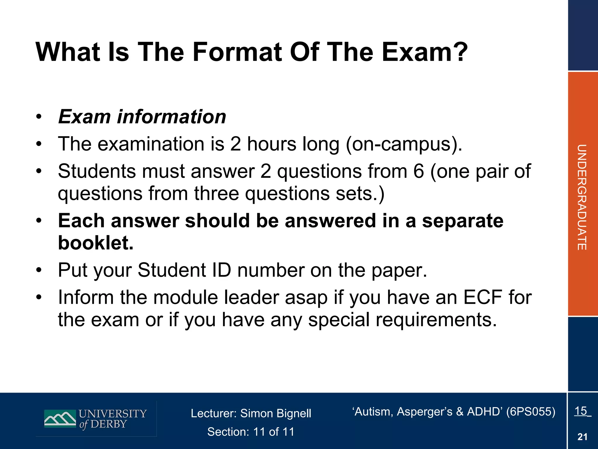 What Is The Format Of The Exam? Exam information The examination is 2 hours long (on-campus). Students must answer 2 questions from 6 (one pair of questions from three questions sets.) Each answer should be answered in a separate booklet. Put your Student ID number on the paper. Inform the module leader asap if you have an ECF for the exam or if you have any special requirements. 