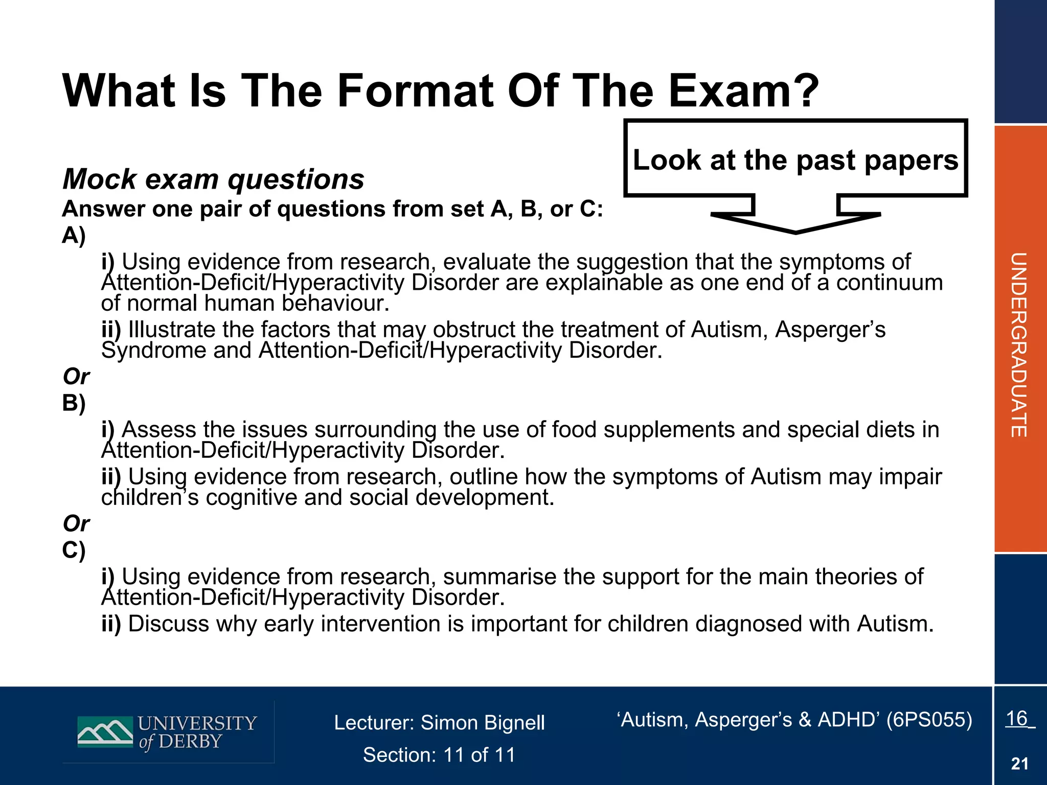 What Is The Format Of The Exam? Mock exam questions Answer one pair of questions from set A, B, or C: A) i)  Using evidence from research, evaluate the suggestion that the symptoms of Attention-Deficit/Hyperactivity Disorder are explainable as one end of a continuum of normal human behaviour. ii)  Illustrate the factors that may obstruct the treatment of Autism, Asperger’s Syndrome and Attention-Deficit/Hyperactivity Disorder. Or B) i)  Assess the issues surrounding the use of food supplements and special diets in Attention-Deficit/Hyperactivity Disorder. ii)  Using evidence from research, outline how the symptoms of Autism may impair children’s cognitive and social development. Or C) i)  Using evidence from research, summarise the support for the main theories of Attention-Deficit/Hyperactivity Disorder. ii)  Discuss why early intervention is important for children diagnosed with Autism. Look at the past papers 