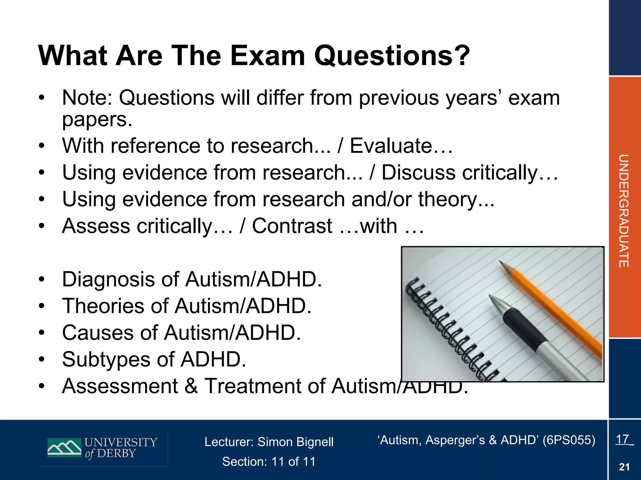 What Are The Exam Questions? Note: Questions will differ from previous years’ exam papers. With reference to research... / Evaluate… Using evidence from research... / Discuss critically… Using evidence from research and/or theory... Assess critically… / Contrast …with … Diagnosis of Autism/ADHD.  Theories of Autism/ADHD. Causes of Autism/ADHD. Subtypes of ADHD. Assessment & Treatment of Autism/ADHD. 