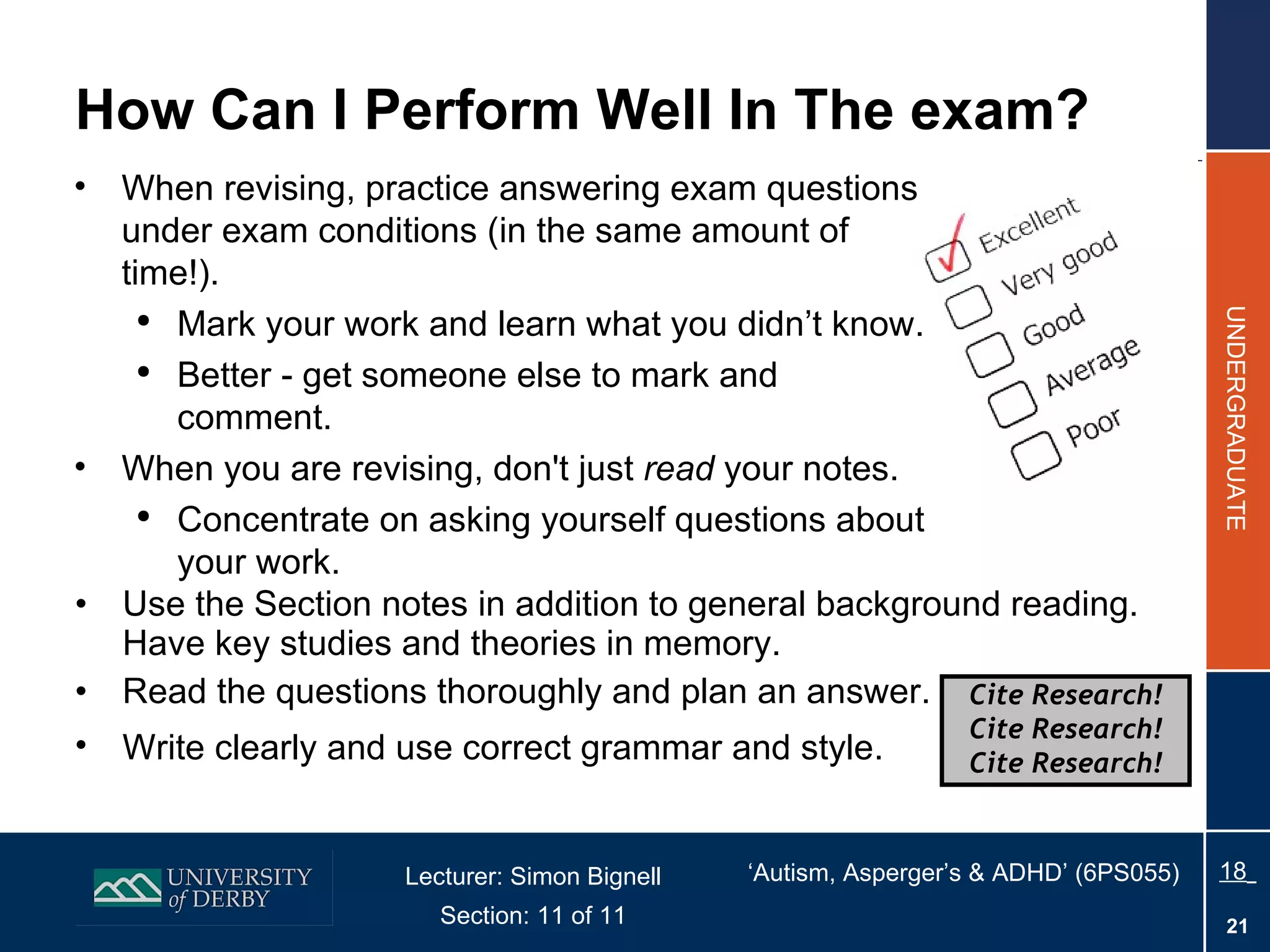 How Can I Perform Well In The exam? Use the Section notes in addition to general background reading. Have key studies and theories in memory. Read the questions thoroughly and plan an answer. Write clearly and use correct grammar and style.   When revising, practice answering exam questions under exam conditions (in the same amount of time!). Mark your work and learn what you didn’t know. Better - get someone else to mark and comment. When you are revising, don't just  read  your notes. Concentrate on asking yourself questions about your work. Cite Research! Cite Research! Cite Research! 
