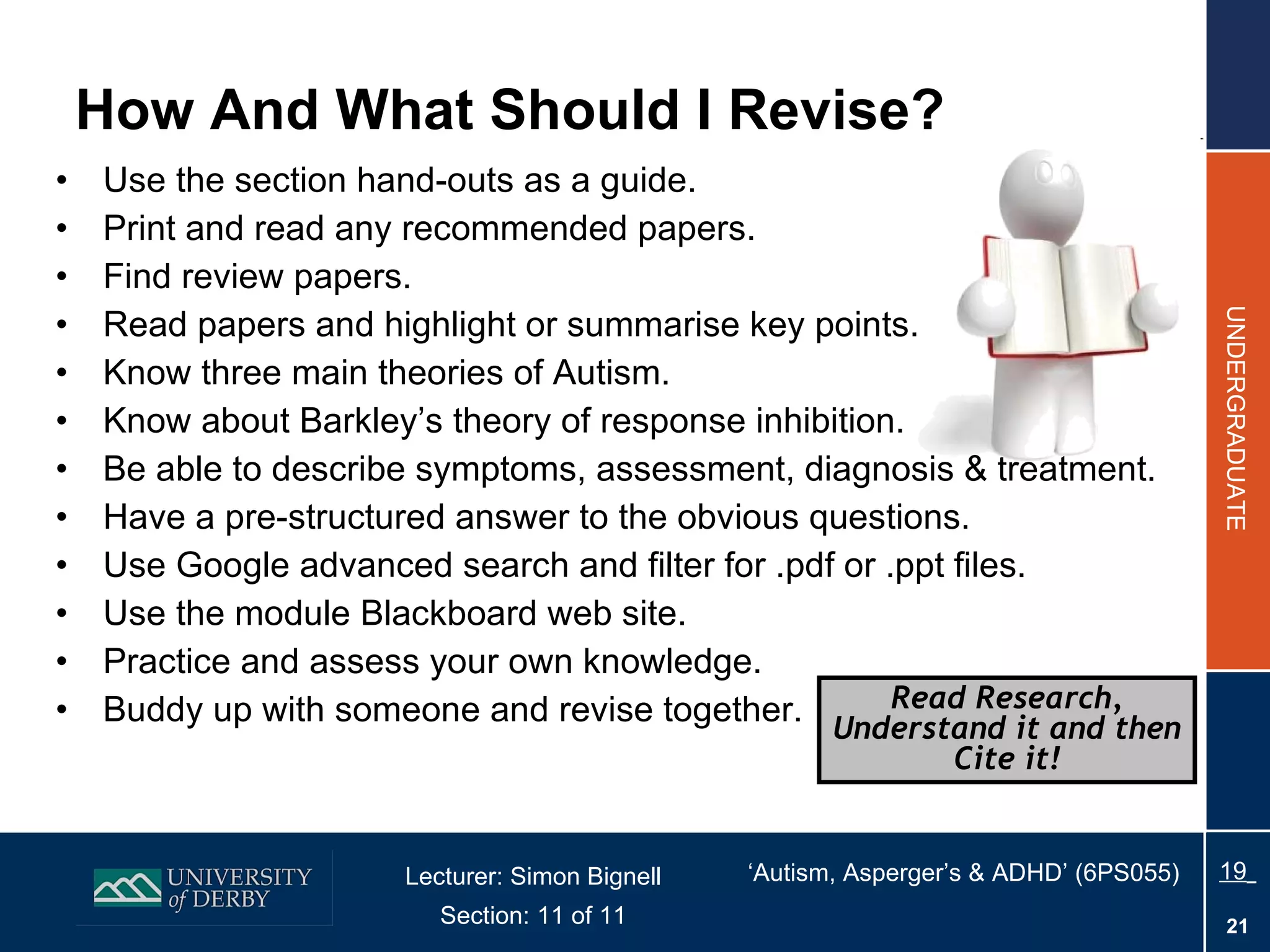 How And What Should I Revise? Use the section hand-outs as a guide. Print and read any recommended papers. Find review papers. Read papers and highlight or summarise key points. Know three main theories of Autism. Know about Barkley’s theory of response inhibition. Be able to describe symptoms, assessment, diagnosis & treatment. Have a pre-structured answer to the obvious questions. Use Google advanced search and filter for .pdf or .ppt files. Use the module Blackboard web site. Practice and assess your own knowledge. Buddy up with someone and revise together. Read Research, Understand it and then Cite it! 