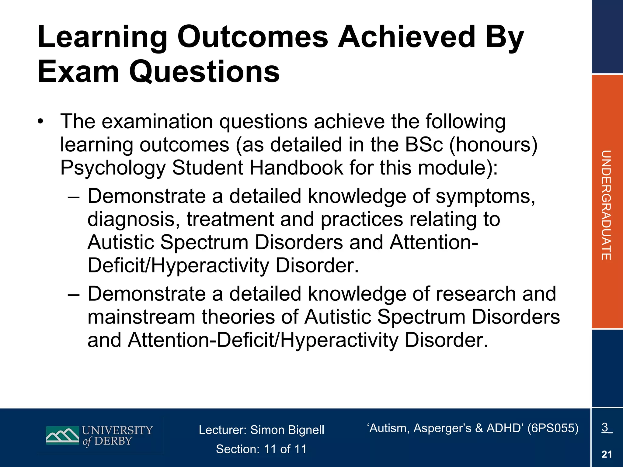 Learning Outcomes Achieved By Exam Questions The examination questions achieve the following learning outcomes (as detailed in the BSc (honours) Psychology Student Handbook for this module): Demonstrate a detailed knowledge of symptoms, diagnosis, treatment and practices relating to Autistic Spectrum Disorders and Attention-Deficit/Hyperactivity Disorder. Demonstrate a detailed knowledge of research and mainstream theories of Autistic Spectrum Disorders and Attention-Deficit/Hyperactivity Disorder. 