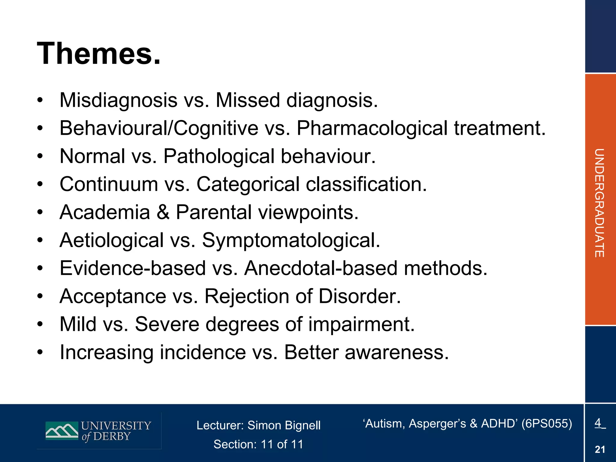 Themes. Misdiagnosis vs. Missed diagnosis. Behavioural/Cognitive vs. Pharmacological treatment. Normal vs. Pathological behaviour. Continuum vs. Categorical classification. Academia & Parental viewpoints. Aetiological vs. Symptomatological.  Evidence-based vs. Anecdotal-based methods. Acceptance vs. Rejection of Disorder. Mild vs. Severe degrees of impairment. Increasing incidence vs. Better awareness. 