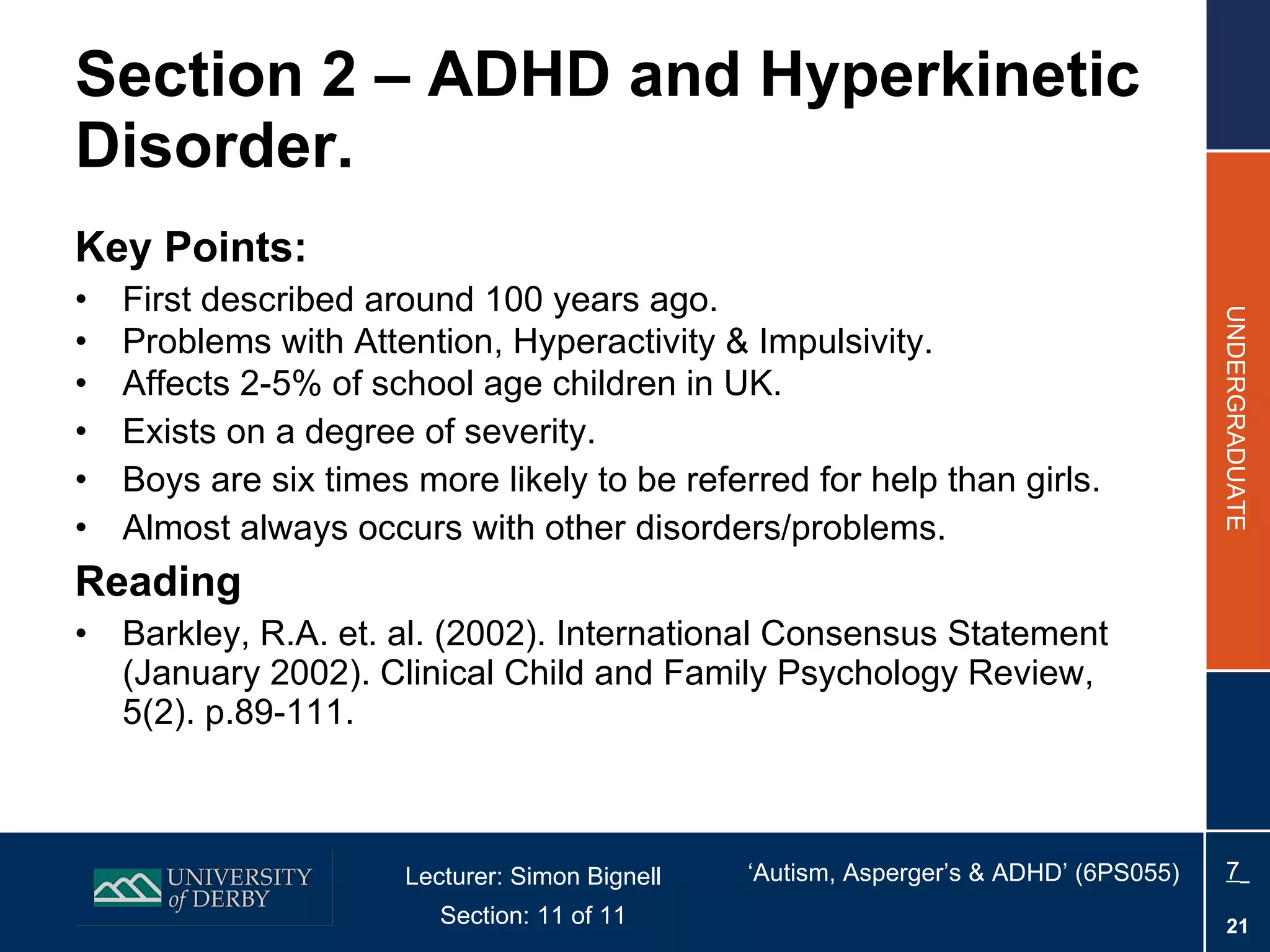 Section 2 – ADHD and Hyperkinetic Disorder. Key Points: First described around 100 years ago. Problems with Attention, Hyperactivity & Impulsivity. Affects 2-5% of school age children in UK. Exists on a degree of severity. Boys are six times more likely to be referred for help than girls. Almost always occurs with other disorders/problems. Reading Barkley, R.A. et. al. (2002). International Consensus Statement (January 2002). Clinical Child and Family Psychology Review, 5(2). p.89-111.  